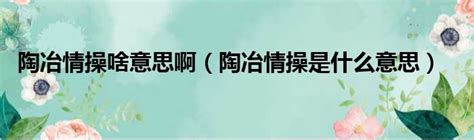 陶冶性情 意思|什么叫陶冶性情？